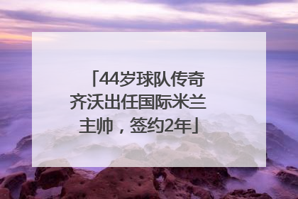44岁球队传奇齐沃出任国际米兰主帅，签约2年